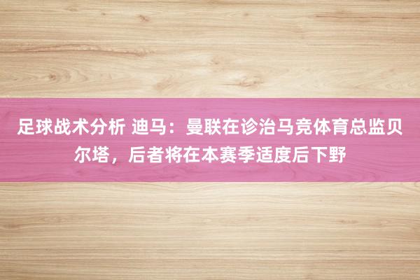 足球战术分析 迪马：曼联在诊治马竞体育总监贝尔塔，后者将在本赛季适度后下野