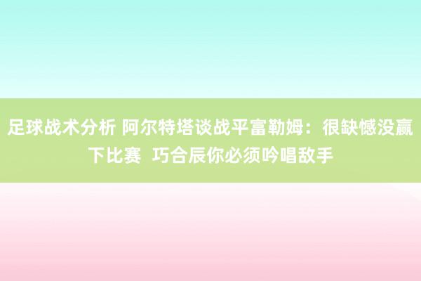 足球战术分析 阿尔特塔谈战平富勒姆：很缺憾没赢下比赛  巧合辰你必须吟唱敌手