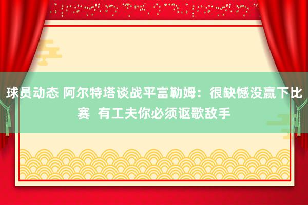 球员动态 阿尔特塔谈战平富勒姆：很缺憾没赢下比赛  有工夫你必须讴歌敌手