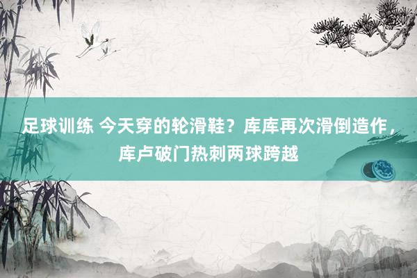 足球训练 今天穿的轮滑鞋？库库再次滑倒造作，库卢破门热刺两球跨越