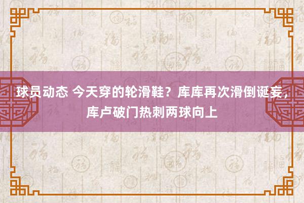 球员动态 今天穿的轮滑鞋？库库再次滑倒诞妄，库卢破门热刺两球向上