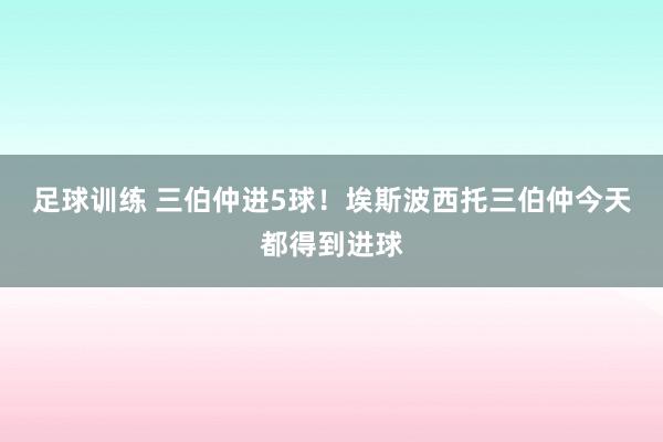 足球训练 三伯仲进5球！埃斯波西托三伯仲今天都得到进球