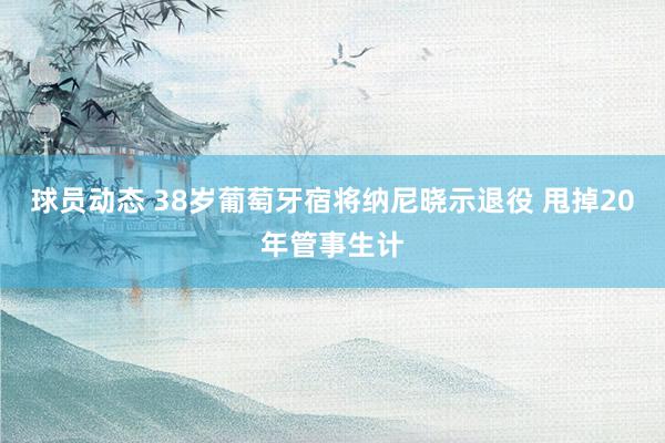 球员动态 38岁葡萄牙宿将纳尼晓示退役 甩掉20年管事生计