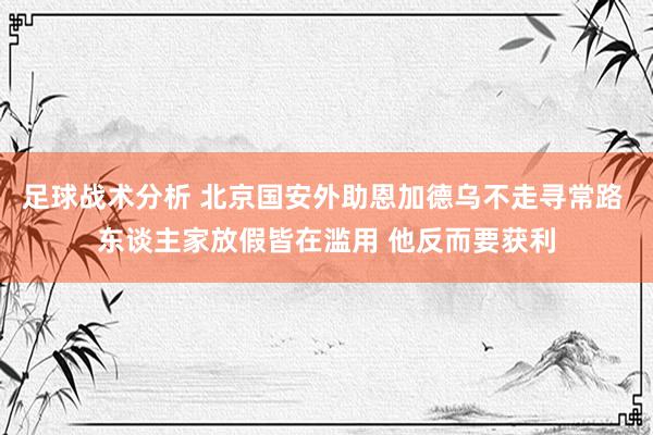 足球战术分析 北京国安外助恩加德乌不走寻常路 东谈主家放假皆在滥用 他反而要获利