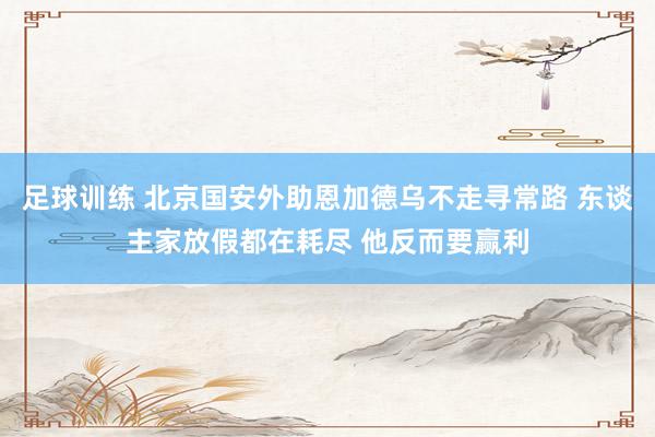 足球训练 北京国安外助恩加德乌不走寻常路 东谈主家放假都在耗尽 他反而要赢利