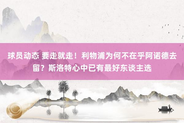 球员动态 要走就走！利物浦为何不在乎阿诺德去留？斯洛特心中已有最好东谈主选